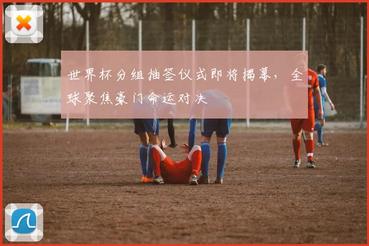世界杯分组抽签仪式即将揭幕,全球聚焦豪门命运对决