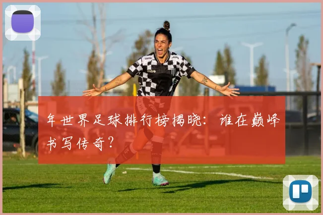 年世界足球排行榜揭晓：谁在巅峰书写传奇？