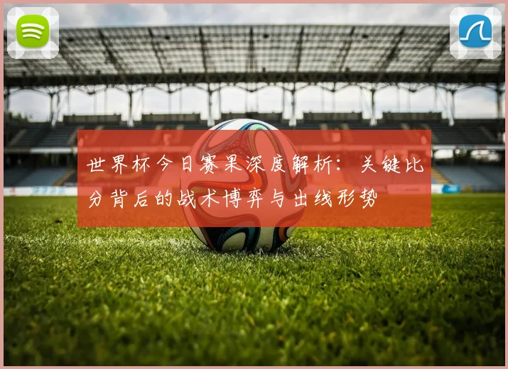 世界杯今日赛果深度解析：关键比分背后的战术博弈与出线形势