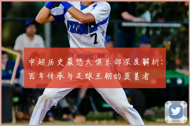 中超历史最悠久俱乐部深度解析：百年传承与足球王朝的奠基者