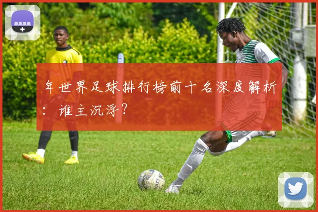 年世界足球排行榜前十名深度解析：谁主沉浮？