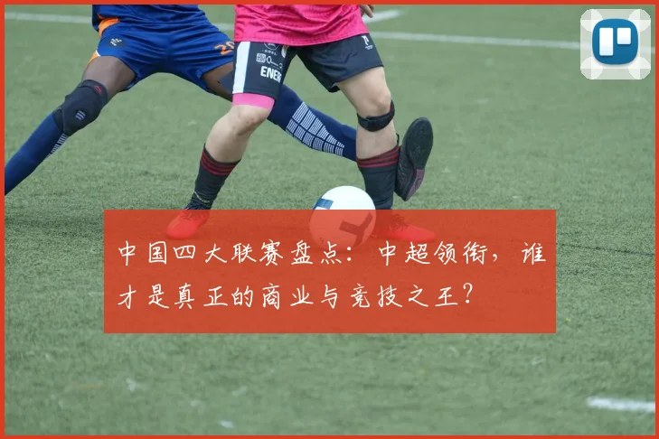 中国四大联赛盘点:中超领衔,谁才是真正的商业与竞技之王?
