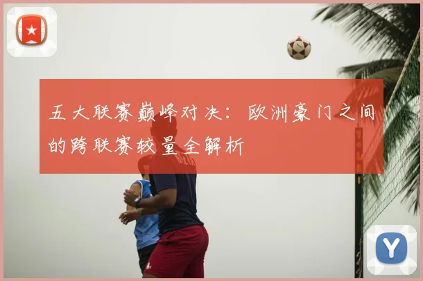 五大联赛巅峰对决:欧洲豪门之间的跨联赛较量全解析
