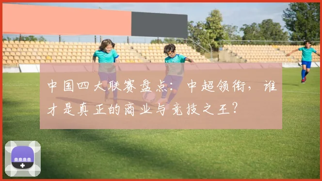 中国四大联赛盘点：中超领衔，谁才是真正的商业与竞技之王？