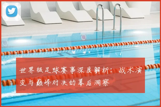 世界级足球赛事深度解析：战术演变与巅峰对决的幕后洞察