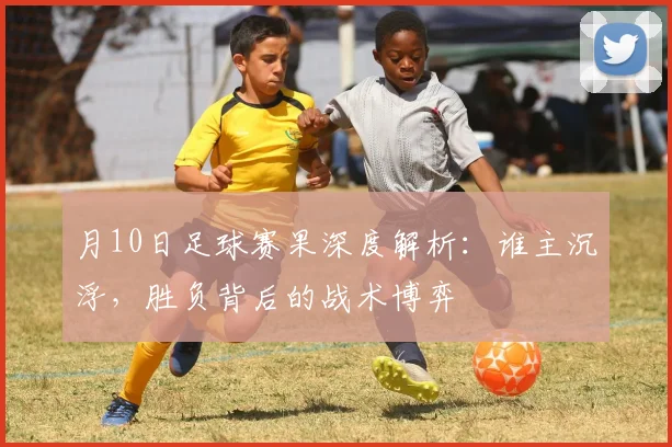 月10日足球赛果深度解析:谁主沉浮,胜负背后的战术博弈