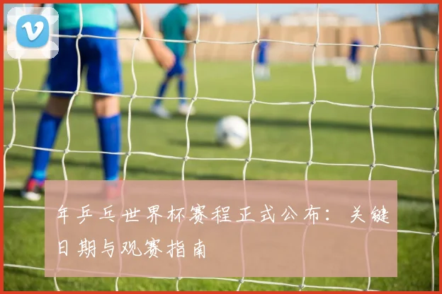 年乒乓世界杯赛程正式公布：关键日期与观赛指南