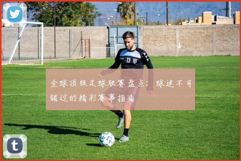 全球顶级足球联赛盘点：球迷不可错过的精彩赛事指南