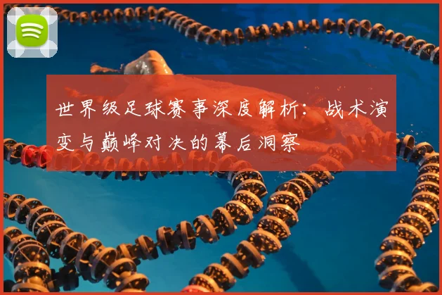 世界级足球赛事深度解析:战术演变与巅峰对决的幕后洞察