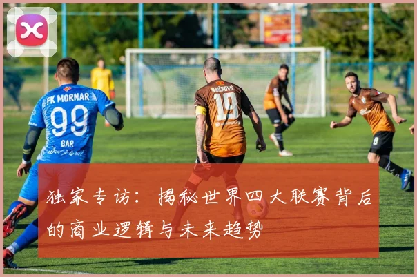 独家专访：揭秘世界四大联赛背后的商业逻辑与未来趋势