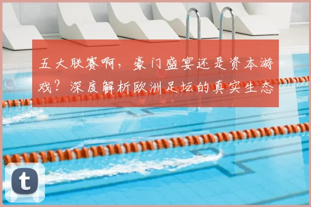 五大联赛啊,豪门盛宴还是资本游戏?深度解析欧洲足坛的真实生态