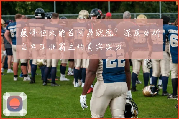 巅峰恒大能否问鼎欧冠?深度分析当年亚洲霸主的真实实力