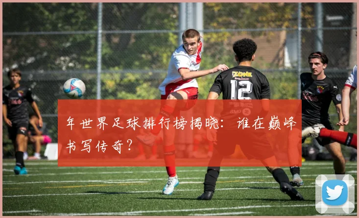 年世界足球排行榜揭晓:谁在巅峰书写传奇?